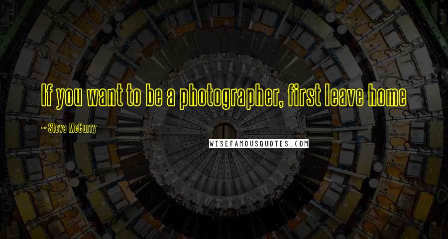 Steve McCurry Quotes: If you want to be a photographer, first leave home