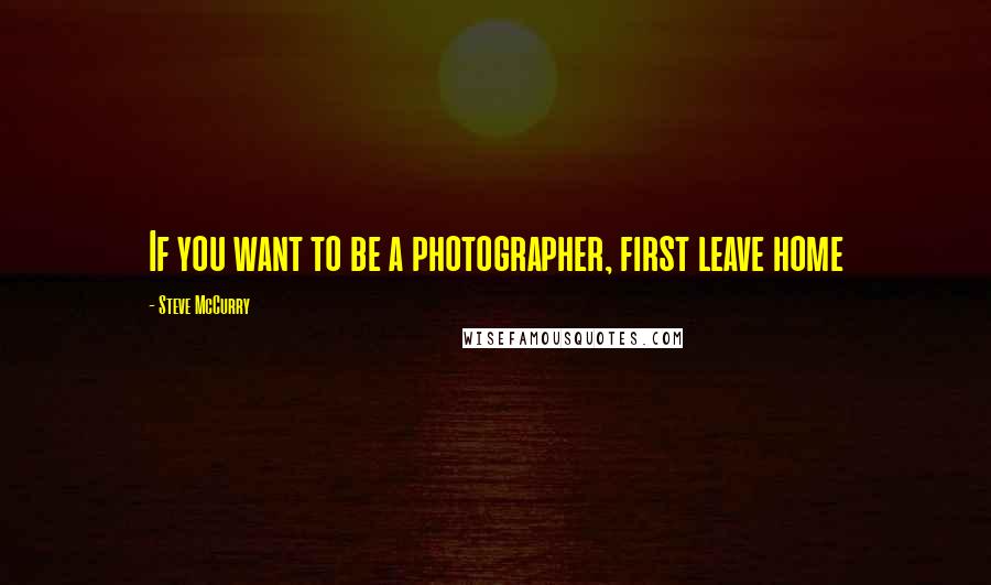 Steve McCurry Quotes: If you want to be a photographer, first leave home