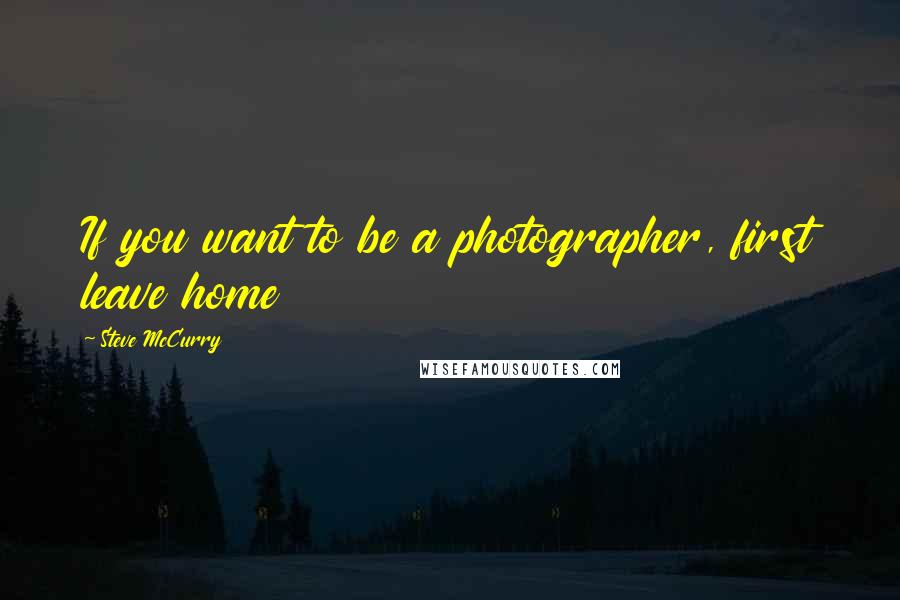 Steve McCurry Quotes: If you want to be a photographer, first leave home