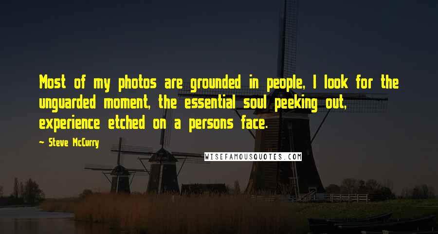 Steve McCurry Quotes: Most of my photos are grounded in people, I look for the unguarded moment, the essential soul peeking out, experience etched on a persons face.