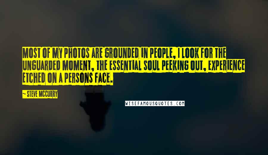 Steve McCurry Quotes: Most of my photos are grounded in people, I look for the unguarded moment, the essential soul peeking out, experience etched on a persons face.