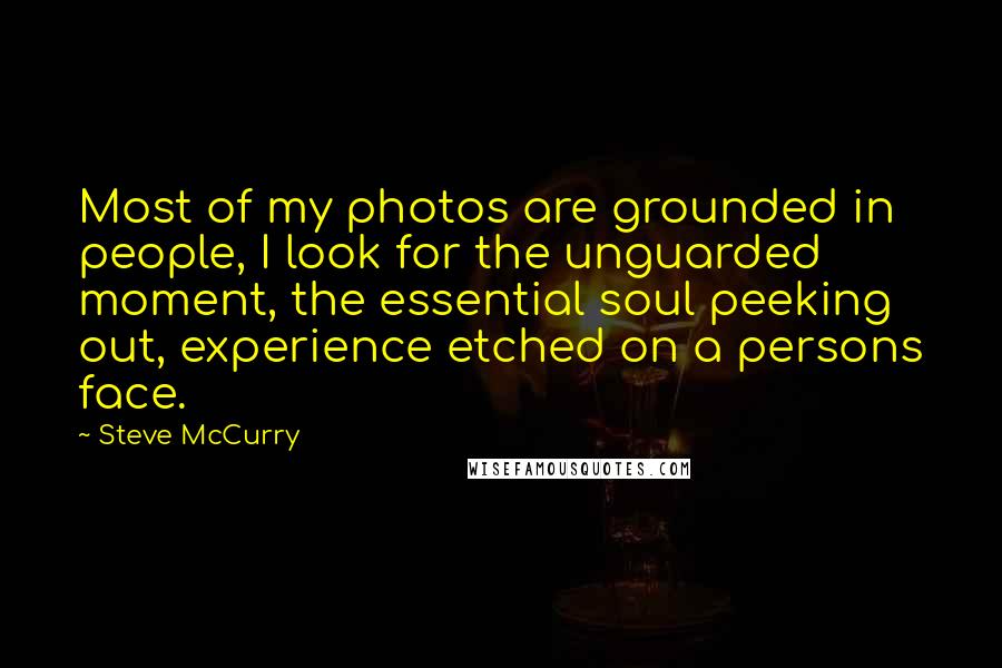 Steve McCurry Quotes: Most of my photos are grounded in people, I look for the unguarded moment, the essential soul peeking out, experience etched on a persons face.