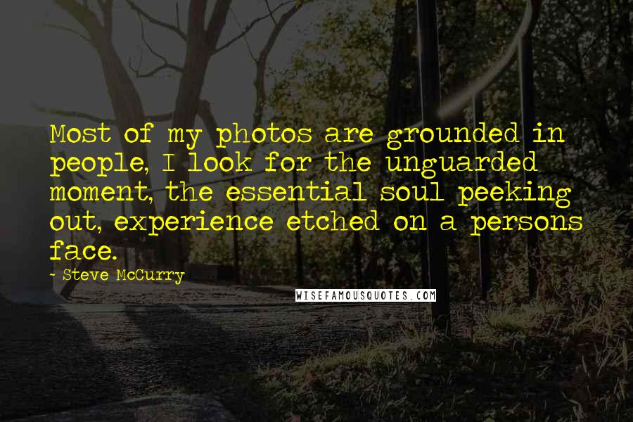 Steve McCurry Quotes: Most of my photos are grounded in people, I look for the unguarded moment, the essential soul peeking out, experience etched on a persons face.