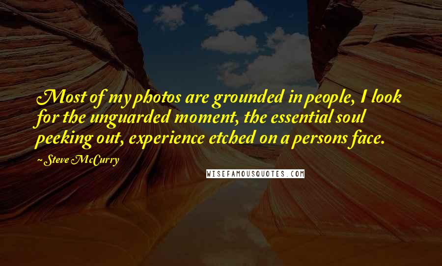 Steve McCurry Quotes: Most of my photos are grounded in people, I look for the unguarded moment, the essential soul peeking out, experience etched on a persons face.