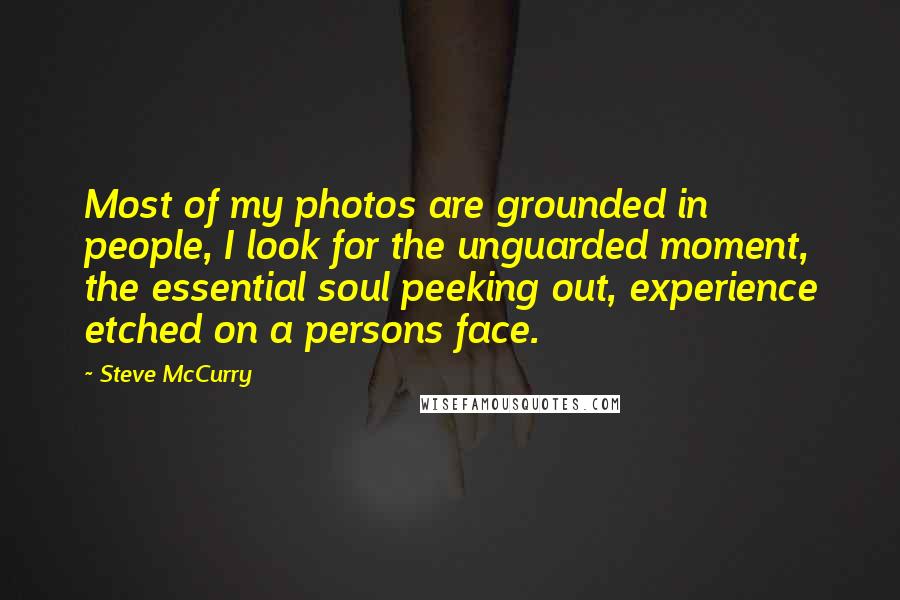 Steve McCurry Quotes: Most of my photos are grounded in people, I look for the unguarded moment, the essential soul peeking out, experience etched on a persons face.