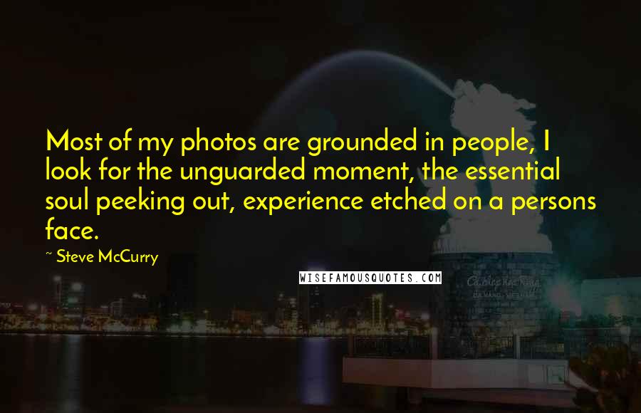 Steve McCurry Quotes: Most of my photos are grounded in people, I look for the unguarded moment, the essential soul peeking out, experience etched on a persons face.