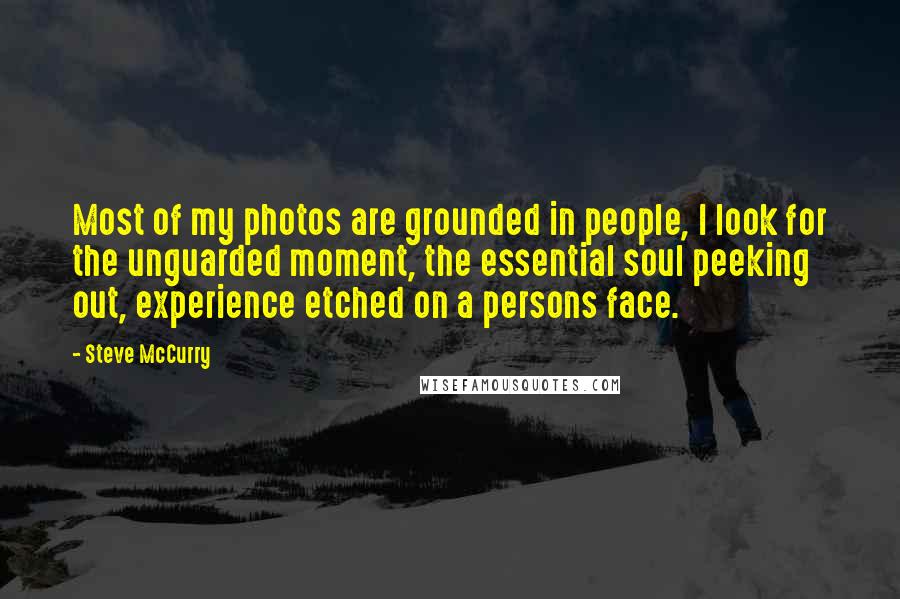 Steve McCurry Quotes: Most of my photos are grounded in people, I look for the unguarded moment, the essential soul peeking out, experience etched on a persons face.