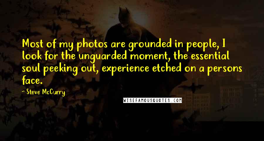 Steve McCurry Quotes: Most of my photos are grounded in people, I look for the unguarded moment, the essential soul peeking out, experience etched on a persons face.