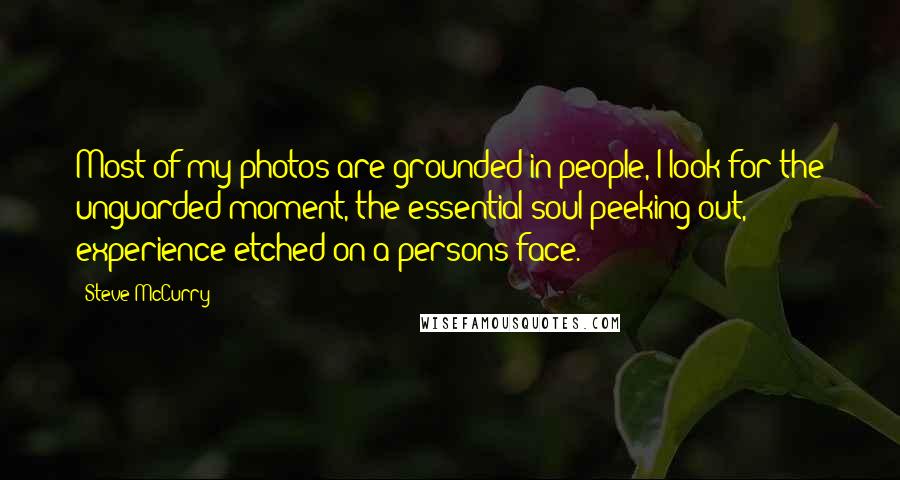 Steve McCurry Quotes: Most of my photos are grounded in people, I look for the unguarded moment, the essential soul peeking out, experience etched on a persons face.