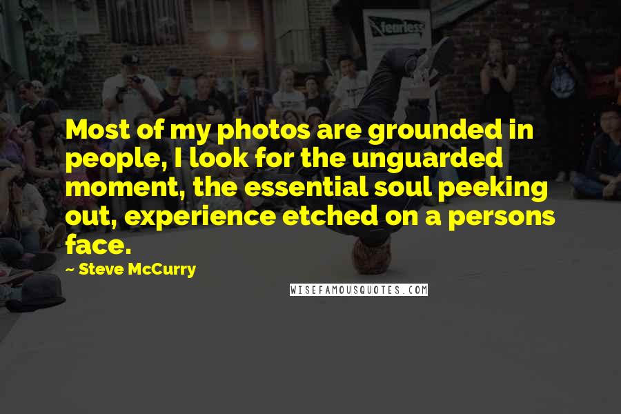 Steve McCurry Quotes: Most of my photos are grounded in people, I look for the unguarded moment, the essential soul peeking out, experience etched on a persons face.