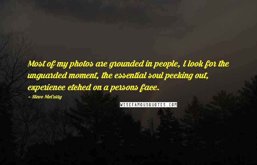 Steve McCurry Quotes: Most of my photos are grounded in people, I look for the unguarded moment, the essential soul peeking out, experience etched on a persons face.