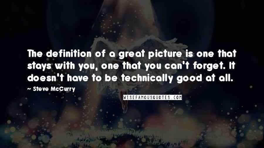 Steve McCurry Quotes: The definition of a great picture is one that stays with you, one that you can't forget. It doesn't have to be technically good at all.