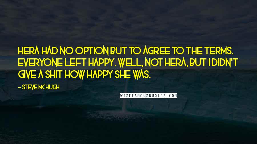 Steve McHugh Quotes: Hera had no option but to agree to the terms. Everyone left happy. Well, not Hera, but I didn't give a shit how happy she was.