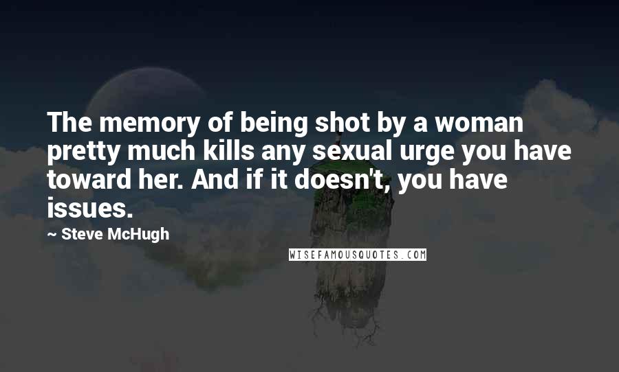 Steve McHugh Quotes: The memory of being shot by a woman pretty much kills any sexual urge you have toward her. And if it doesn't, you have issues.