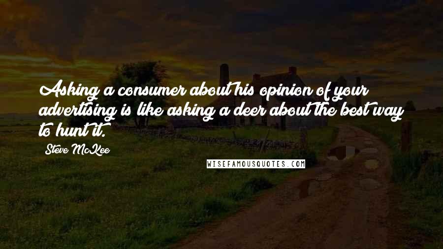 Steve McKee Quotes: Asking a consumer about his opinion of your advertising is like asking a deer about the best way to hunt it.