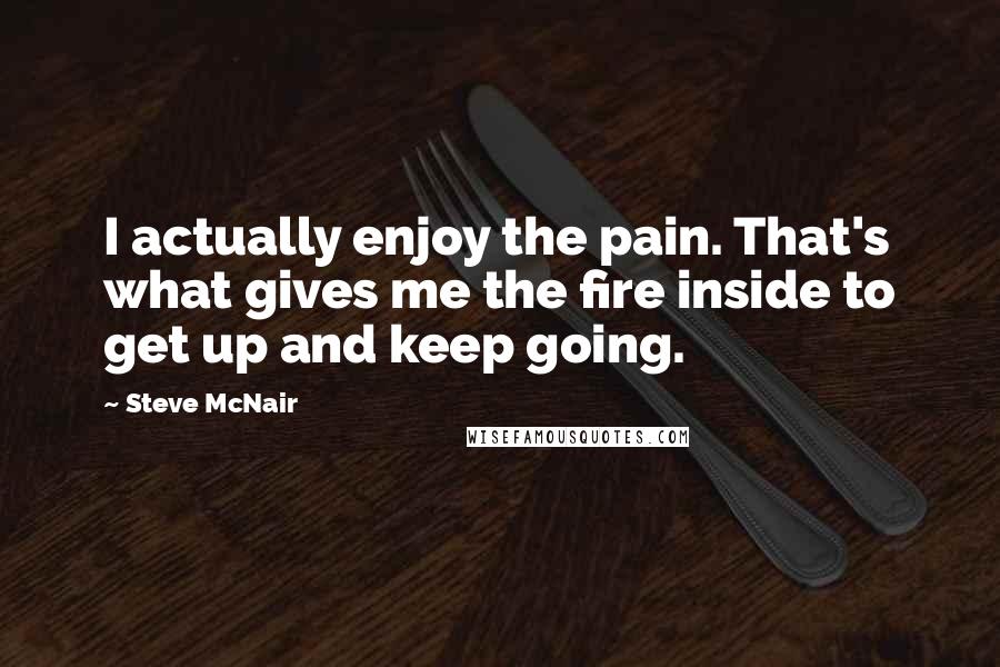 Steve McNair Quotes: I actually enjoy the pain. That's what gives me the fire inside to get up and keep going.