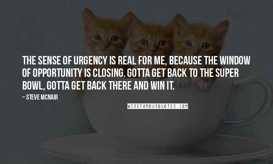 Steve McNair Quotes: The sense of urgency is real for me, because the window of opportunity is closing. Gotta get back to the Super Bowl, gotta get back there and win it.