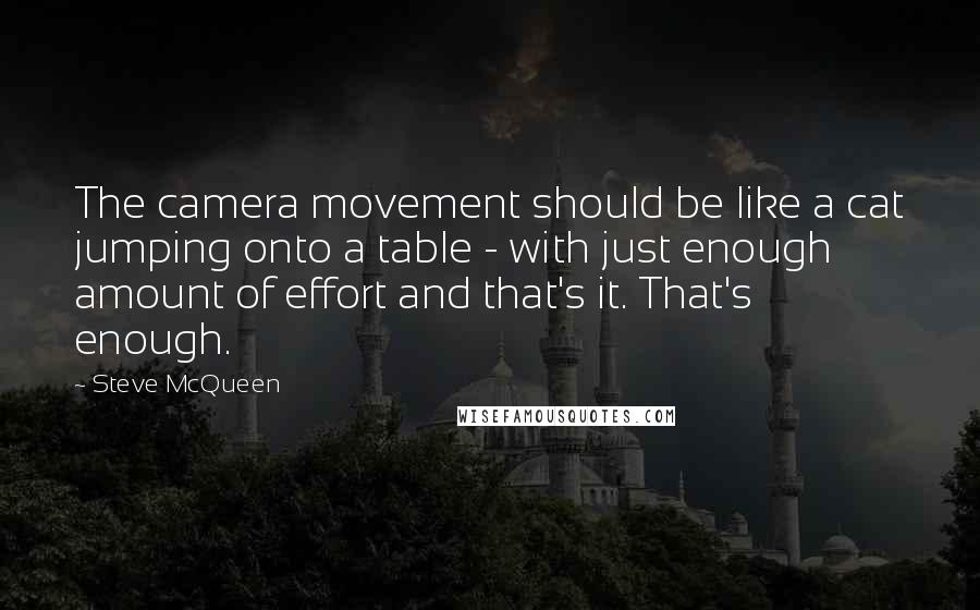 Steve McQueen Quotes: The camera movement should be like a cat jumping onto a table - with just enough amount of effort and that's it. That's enough.