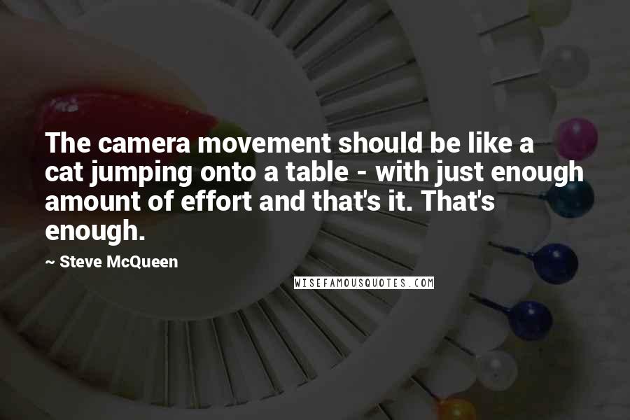 Steve McQueen Quotes: The camera movement should be like a cat jumping onto a table - with just enough amount of effort and that's it. That's enough.