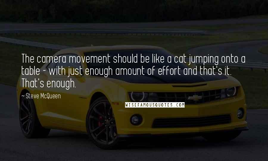 Steve McQueen Quotes: The camera movement should be like a cat jumping onto a table - with just enough amount of effort and that's it. That's enough.