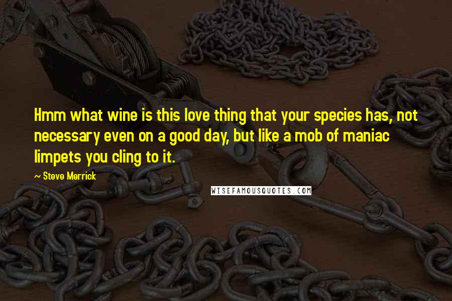 Steve Merrick Quotes: Hmm what wine is this love thing that your species has, not necessary even on a good day, but like a mob of maniac limpets you cling to it.