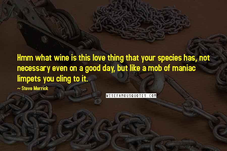 Steve Merrick Quotes: Hmm what wine is this love thing that your species has, not necessary even on a good day, but like a mob of maniac limpets you cling to it.