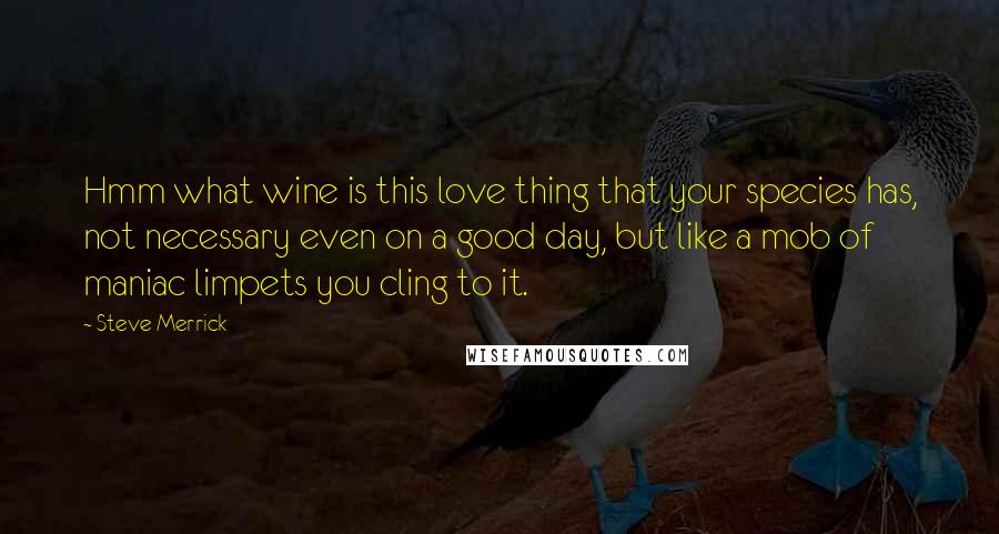 Steve Merrick Quotes: Hmm what wine is this love thing that your species has, not necessary even on a good day, but like a mob of maniac limpets you cling to it.