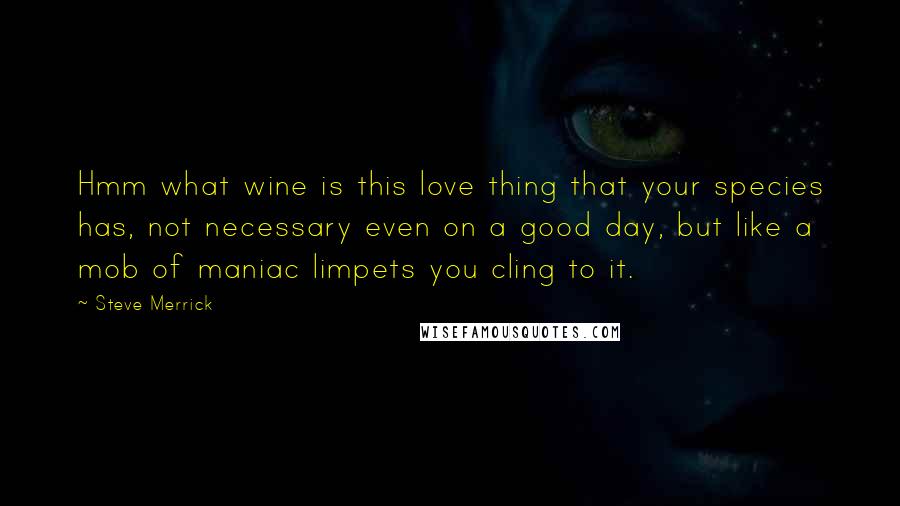 Steve Merrick Quotes: Hmm what wine is this love thing that your species has, not necessary even on a good day, but like a mob of maniac limpets you cling to it.