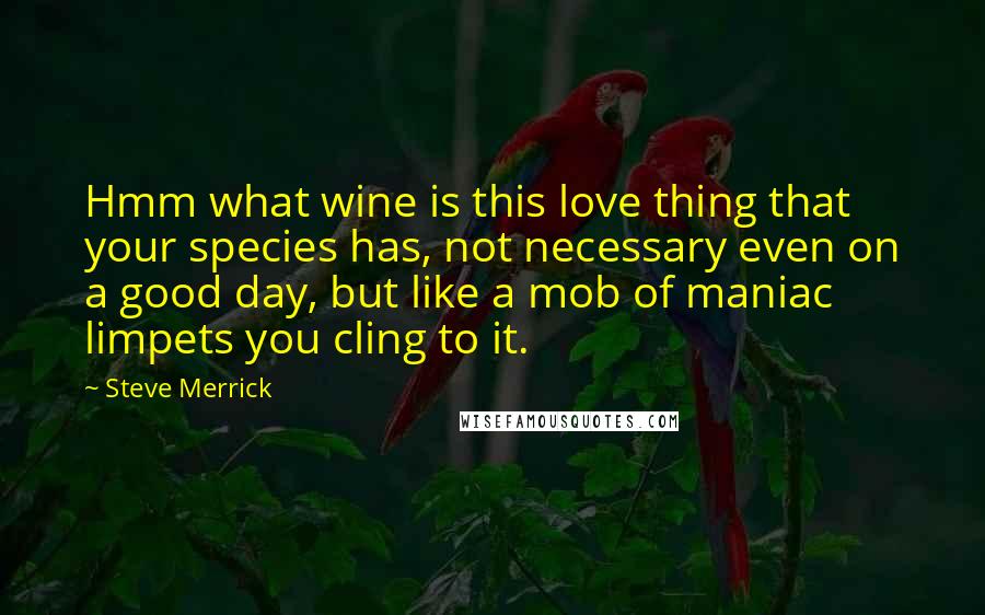 Steve Merrick Quotes: Hmm what wine is this love thing that your species has, not necessary even on a good day, but like a mob of maniac limpets you cling to it.