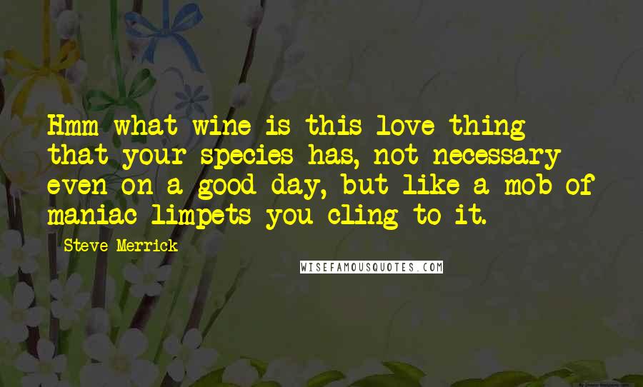 Steve Merrick Quotes: Hmm what wine is this love thing that your species has, not necessary even on a good day, but like a mob of maniac limpets you cling to it.