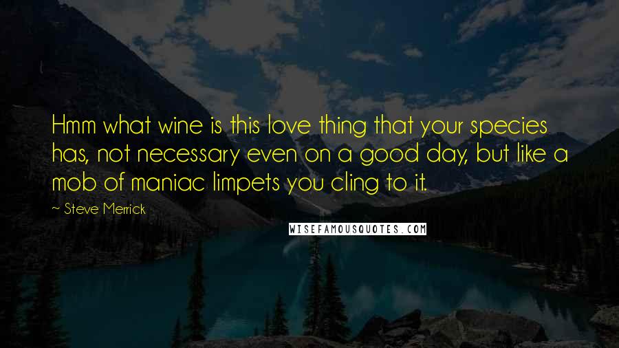 Steve Merrick Quotes: Hmm what wine is this love thing that your species has, not necessary even on a good day, but like a mob of maniac limpets you cling to it.