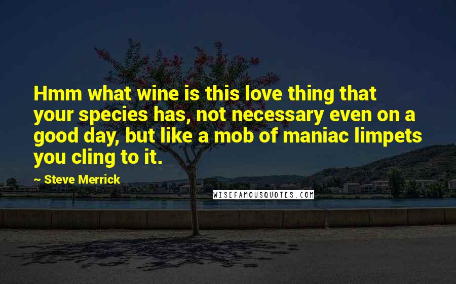 Steve Merrick Quotes: Hmm what wine is this love thing that your species has, not necessary even on a good day, but like a mob of maniac limpets you cling to it.