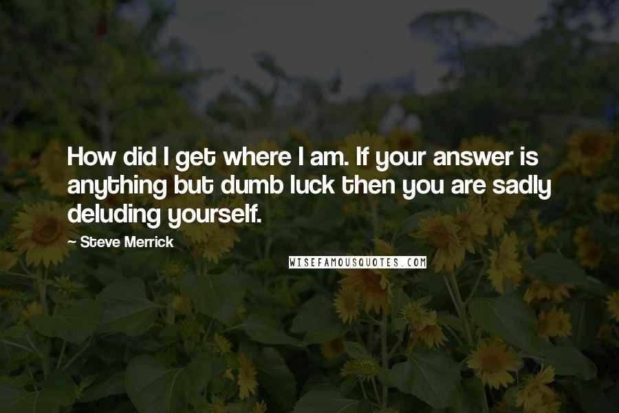 Steve Merrick Quotes: How did I get where I am. If your answer is anything but dumb luck then you are sadly deluding yourself.