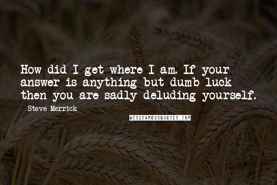 Steve Merrick Quotes: How did I get where I am. If your answer is anything but dumb luck then you are sadly deluding yourself.