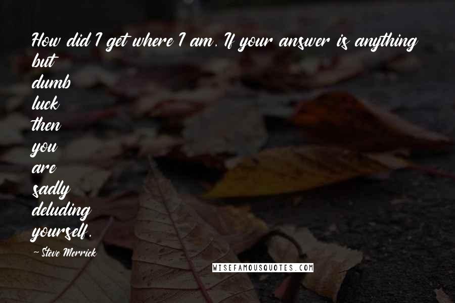 Steve Merrick Quotes: How did I get where I am. If your answer is anything but dumb luck then you are sadly deluding yourself.