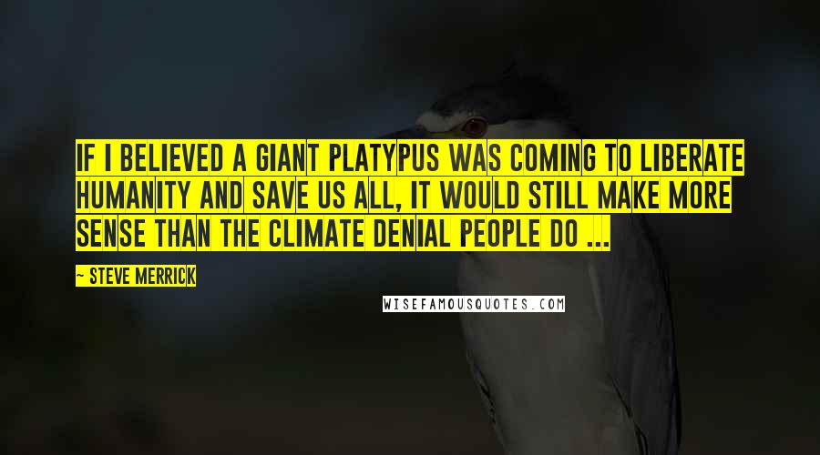 Steve Merrick Quotes: If I believed a giant Platypus was coming to liberate humanity and save us all, it would still make more sense than the climate denial people do ...