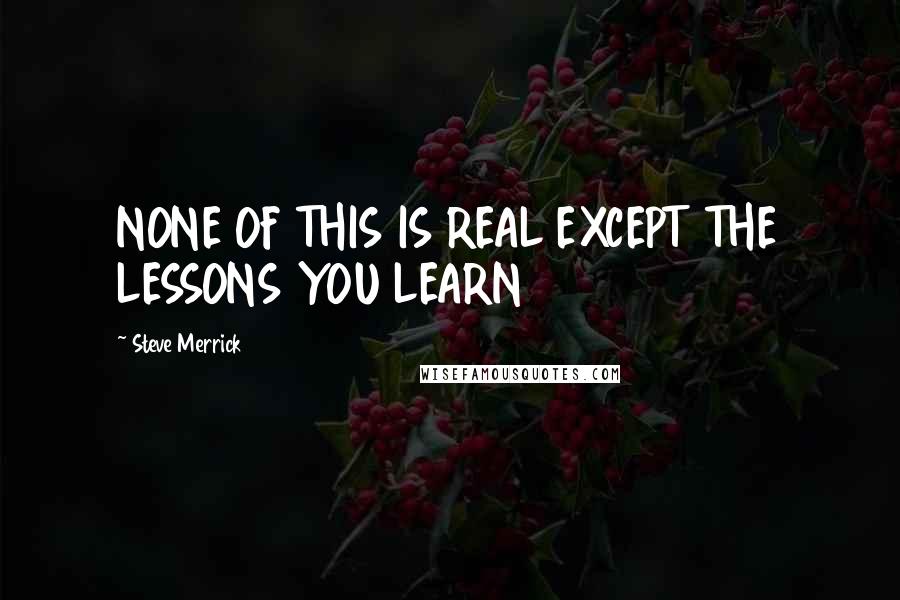 Steve Merrick Quotes: NONE OF THIS IS REAL EXCEPT THE LESSONS YOU LEARN