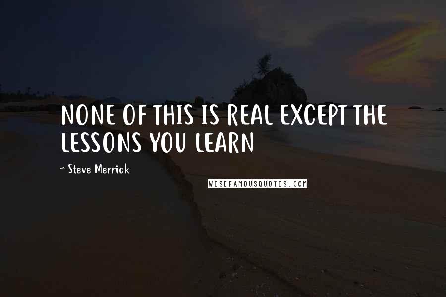 Steve Merrick Quotes: NONE OF THIS IS REAL EXCEPT THE LESSONS YOU LEARN