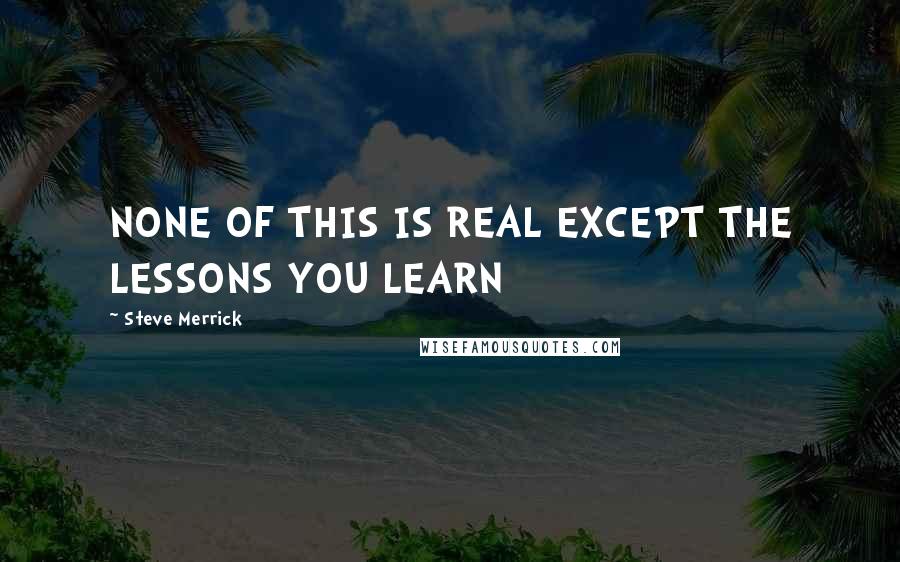 Steve Merrick Quotes: NONE OF THIS IS REAL EXCEPT THE LESSONS YOU LEARN