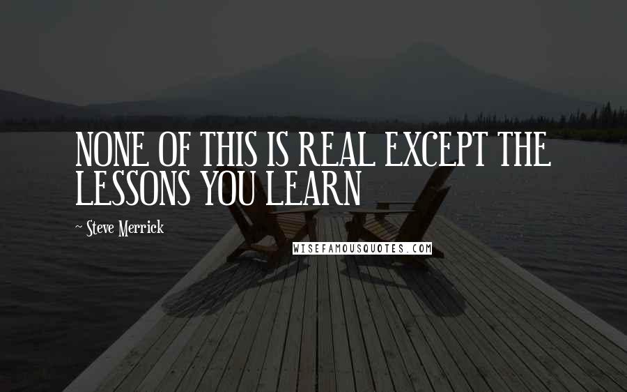 Steve Merrick Quotes: NONE OF THIS IS REAL EXCEPT THE LESSONS YOU LEARN