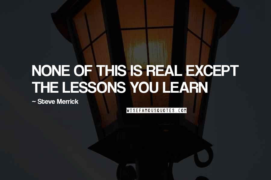 Steve Merrick Quotes: NONE OF THIS IS REAL EXCEPT THE LESSONS YOU LEARN