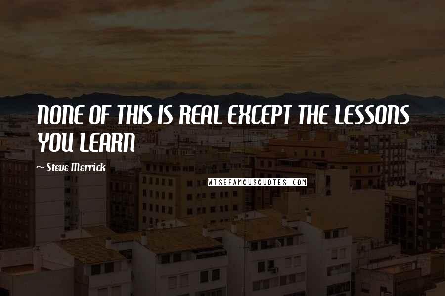 Steve Merrick Quotes: NONE OF THIS IS REAL EXCEPT THE LESSONS YOU LEARN