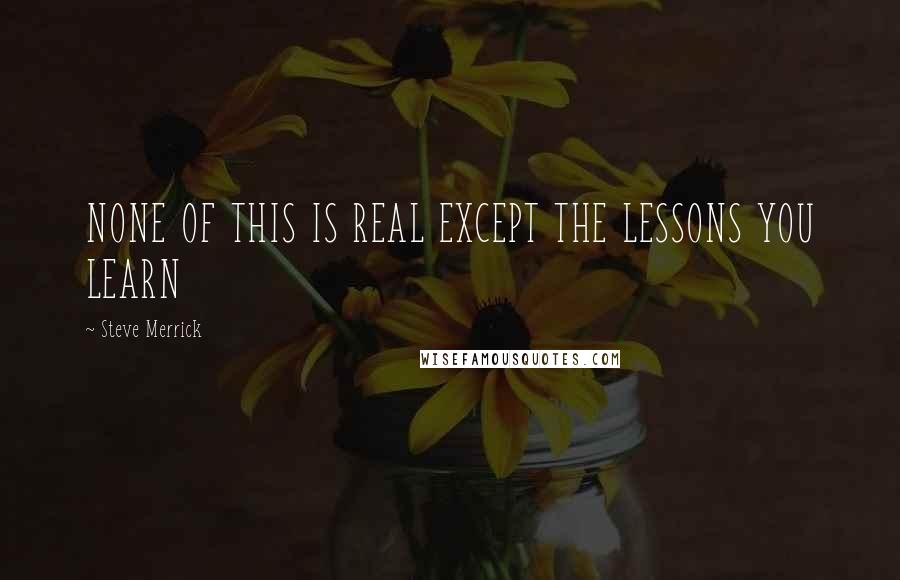 Steve Merrick Quotes: NONE OF THIS IS REAL EXCEPT THE LESSONS YOU LEARN