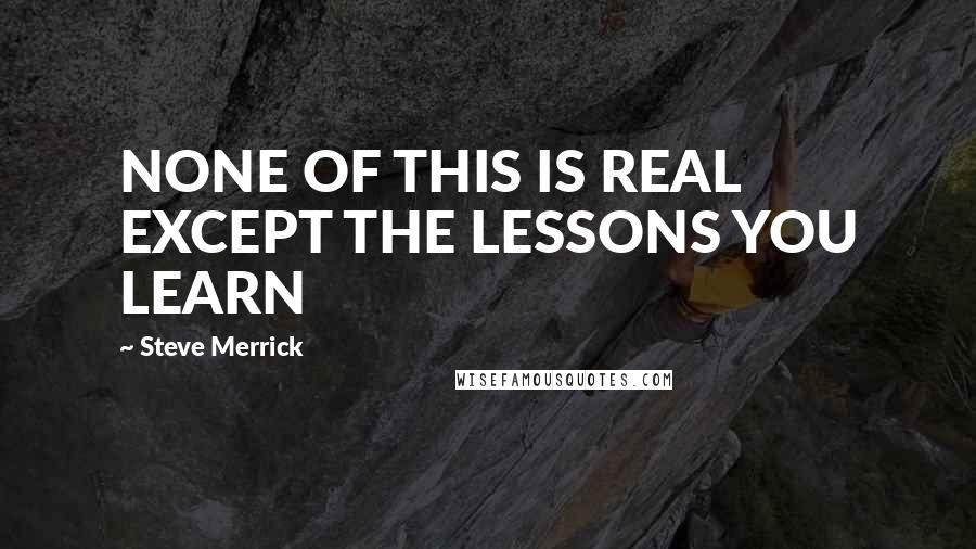 Steve Merrick Quotes: NONE OF THIS IS REAL EXCEPT THE LESSONS YOU LEARN