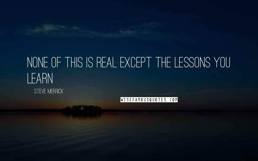 Steve Merrick Quotes: NONE OF THIS IS REAL EXCEPT THE LESSONS YOU LEARN
