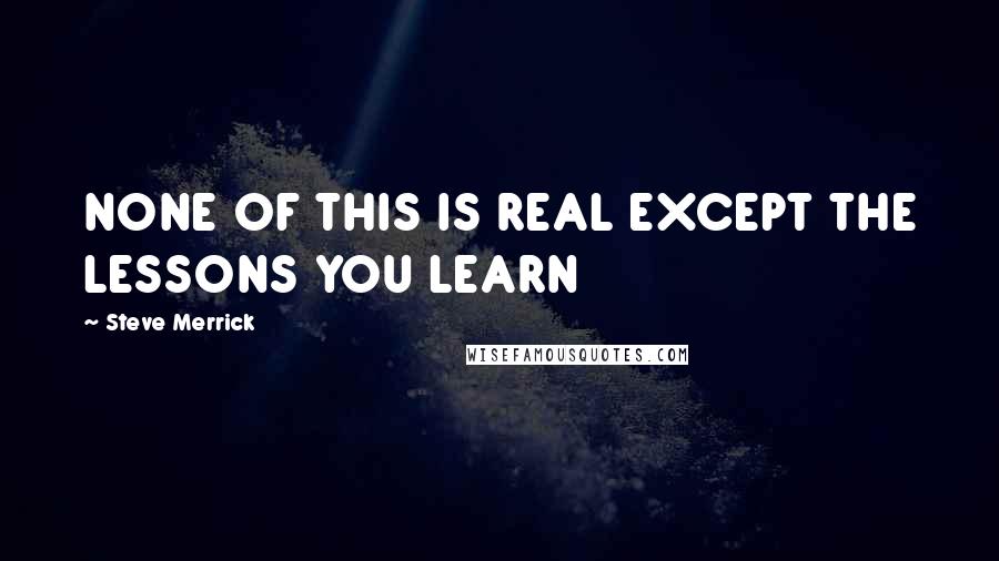 Steve Merrick Quotes: NONE OF THIS IS REAL EXCEPT THE LESSONS YOU LEARN