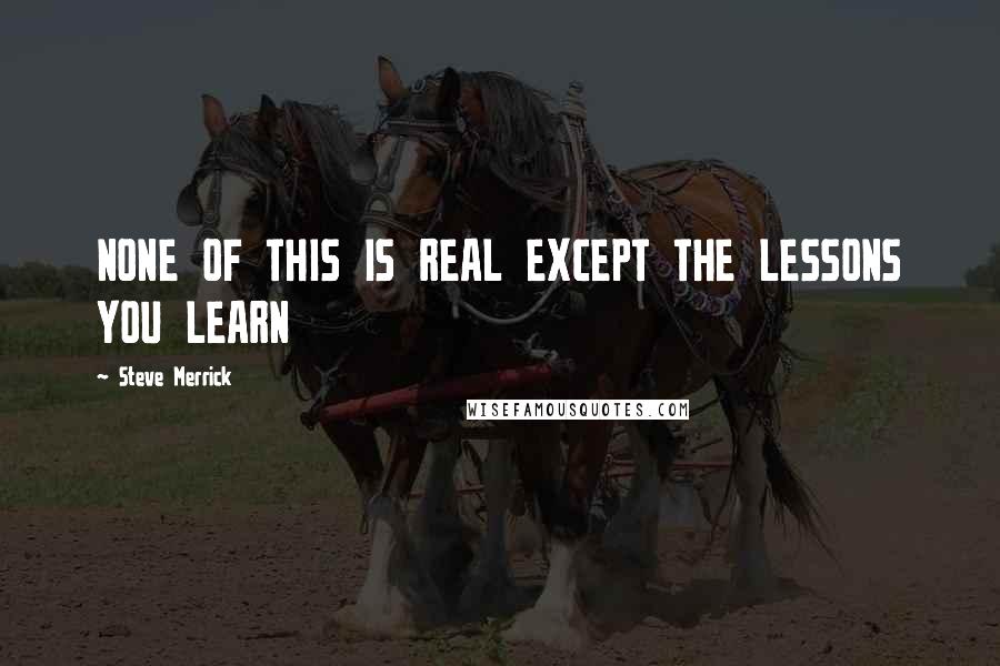 Steve Merrick Quotes: NONE OF THIS IS REAL EXCEPT THE LESSONS YOU LEARN