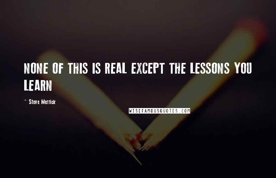 Steve Merrick Quotes: NONE OF THIS IS REAL EXCEPT THE LESSONS YOU LEARN