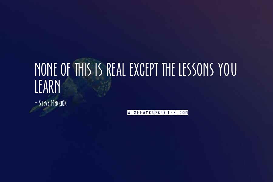 Steve Merrick Quotes: NONE OF THIS IS REAL EXCEPT THE LESSONS YOU LEARN