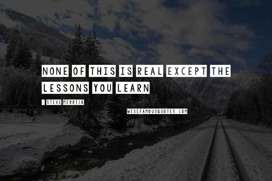 Steve Merrick Quotes: NONE OF THIS IS REAL EXCEPT THE LESSONS YOU LEARN